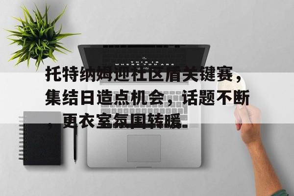 乐鱼app-包含托特纳姆迎社区盾关键赛，集结日造点机会，话题不断，更衣室氛围转暖的词条-乐鱼app